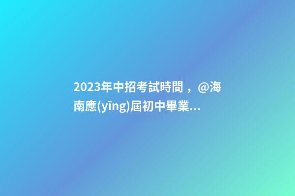 2023年中招考試時間，@海南應(yīng)屆初中畢業(yè)生
